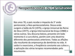 Neopentecostais ou Carismáticos Nos anos 70, o país recebe o impacto da 3° onda pentecostal, o Neo-pentecostalismo. Dessa onda surgem o Salão da Fé (1975), a Igreja Universal do Reino de Deus (1977), a Igreja Internacional da Graça (1980) e várias outras. Seu discurso básico, presente em todo momento é a cura divina, porém com uma doutrina diferente dos pentecostais anteriores. Todas as aflições são resultante da onipresença de demônios na vida. A saída é o exorcismo, a freqüência constante aos cultos e a aplicação das várias terapias recomendadas pelo movimento.  