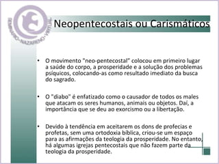 Neopentecostais ou Carismáticos O movimento "neo-pentecostal” colocou em primeiro lugar a saúde do corpo, a prosperidade e a solução dos problemas psíquicos, colocando-as como resultado imediato da busca do sagrado.  O "diabo" é enfatizado como o causador de todos os males que atacam os seres humanos, animais ou objetos. Daí, a importância que se deu ao exorcismo ou a libertação. Devido à tendência em aceitarem os dons de profecias e profetas, sem uma ortodoxia bíblica, criou-se um espaço para as afirmações da teologia da prosperidade. No entanto, há algumas igrejas pentecostais que não fazem parte da teologia da prosperidade.  