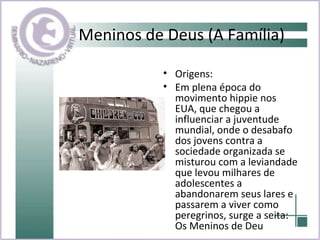 Meninos de Deus (A Família) Origens: Em plena época do movimento hippie nos EUA, que chegou a influenciar a juventude mundial, onde o desabafo dos jovens contra a sociedade organizada se misturou com a leviandade que levou milhares de adolescentes a abandonarem seus lares e passarem a viver como peregrinos, surge a seita: Os Meninos de Deu 