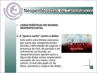 CARACTERÍSTICAS DO MUNDO NEOPENTECOSTAL  1. A “guerra santa” contra o diabo Esta sofre uma ênfase excessiva por parte dos neopentecostais. Devido à dificuldade de explicar a presença do mal, do pecado e do sofrimento no mundo, os neopentecostais apelam para a figura do diabo como responsável causador de tais males, entre outros. O mal não pode vir de Deus, portanto a culpa é do diabo.  Neopentecostais ou Carismáticos 