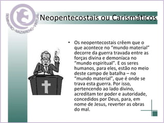 Os neopentecostais crêem que o que acontece no “mundo material” decorre da guerra travada entre as forças divina e demoníaca no “mundo espiritual”. E os seres humanos, para eles, estão no meio deste campo de batalha – no “mundo material”, que é onde se trava esta guerra. Por isso, pertencendo ao lado divino, acreditam ter poder e autoridade, concedidos por Deus, para, em nome de Jesus, reverter as obras do mal.  Neopentecostais ou Carismáticos 