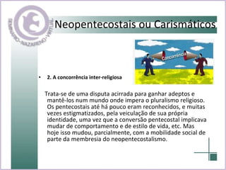 2. A concorrência inter-religiosa  Trata-se de uma disputa acirrada para ganhar adeptos e mantê-los num mundo onde impera o pluralismo religioso. Os pentecostais até há pouco eram reconhecidos, e muitas vezes estigmatizados, pela veiculação de sua própria identidade, uma vez que a conversão pentecostal implicava mudar de comportamento e de estilo de vida, etc. Mas hoje isso mudou, parcialmente, com a mobilidade social de parte da membresia do neopentecostalismo. Neopentecostais ou Carismáticos 