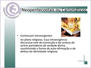 Neopentecostais ou Carismáticos Continuam intransigentes  no plano religioso. Essa intransigência discursiva vem da convicção e da certeza de serem portadores da verdade divina, constituindo a forma de auto-afirmação e de defesa da identidade religiosa. 