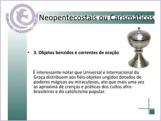 3. Objetos benzidos e correntes de oração  É interessante notar que Universal e Internacional da Graça distribuem aos fiéis objetos ungidos dotados de poderes mágicos ou miraculosos, ato que mais uma vez as aproxima de crenças e práticas dos cultos afro-brasileiros e do catolicismo popular. Neopentecostais ou Carismáticos 