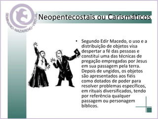 Neopentecostais ou Carismáticos Segundo Edir Macedo, o uso e a distribuição de objetos visa despertar a fé das pessoas e constitui uma das técnicas de pregação empregadas por Jesus em sua passagem pela terra. Depois de ungidos, os objetos são apresentados aos fiéis como dotados de poder para resolver problemas específicos, em rituais diversificados, tendo por referência qualquer passagem ou personagem bíblicos.  