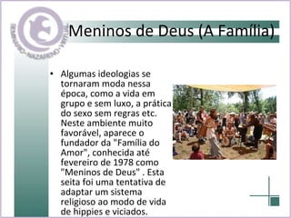 Meninos de Deus (A Família) Algumas ideologias se tornaram moda nessa época, como a vida em grupo e sem luxo, a prática do sexo sem regras etc. Neste ambiente muito favorável, aparece o fundador da "Família do Amor", conhecida até fevereiro de 1978 como "Meninos de Deus" . Esta seita foi uma tentativa de adaptar um sistema religioso ao modo de vida de hippies e viciados. 
