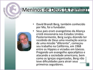Meninos de Deus (A Família) David Brandt Berg, também conhecido por Mo, foi o fundador. Seus pais eram evangelistas da Aliança cristã missionária nos Estados Unidos. Posteriormente, Berg surgiu dizendo ter recebido de Deus uma revelação acerca de uma missão "diferente", começou seu trabalho na Califórnia, em 1968 entre os Hippies e viciados em tóxicos. Pregando um evangelho apocalíptico e atacando a sociedade americana, bem como as Igrejas organizadas, Berg não teve dificuldades para atrair seus primeiros seguidores.  