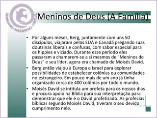 Meninos de Deus (A Família) Por alguns meses, Berg, juntamente com uns 50 discípulos, viajaram pelos EUA e Canadá pregando suas doutrinas liberais e confusas, com sabor especial para os hippies e viciado. Durante esse período eles passaram a chamarem-se a si mesmos de "Meninos de Deus" e seu líder, agora era chamado de Moisés David. Berg então viajou à Europa e Israel para explorar possibilidades de estabelecer colônias ou comunidades no estrangeiro. Em pouco mais de um ano já tinha organizado cerca de 400 colônias por todo o mundo.  Moisés David se intitula um profeta para os nossos dias e procura apoio na Bíblia para sua interpretação para demonstrar que ele é o David profetizado. As profecias bíblicas segundo Moisés David, tiveram o seu devido cumprimento nele.  