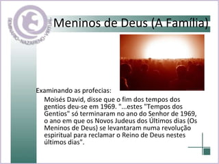 Meninos de Deus (A Família) Examinando as profecias:  Moisés David, disse que o fim dos tempos dos gentios deu-se em 1969. "...estes "Tempos dos Gentios" só terminaram no ano do Senhor de 1969, o ano em que os Novos Judeus dos Últimos dias (Os Meninos de Deus) se levantaram numa revolução espiritual para reclamar o Reino de Deus nestes últimos dias". 