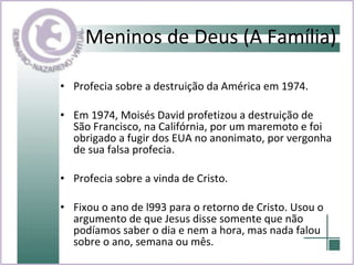 Meninos de Deus (A Família) Profecia sobre a destruição da América em 1974.  Em 1974, Moisés David profetizou a destruição de São Francisco, na Califórnia, por um maremoto e foi obrigado a fugir dos EUA no anonimato, por vergonha de sua falsa profecia.  Profecia sobre a vinda de Cristo. Fixou o ano de l993 para o retorno de Cristo. Usou o argumento de que Jesus disse somente que não podíamos saber o dia e nem a hora, mas nada falou sobre o ano, semana ou mês.  