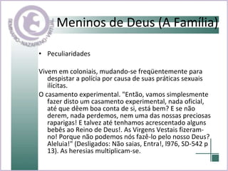 Meninos de Deus (A Família) Peculiaridades Vivem em coloniais, mudando-se freqüentemente para despistar a polícia por causa de suas práticas sexuais ilícitas.  O casamento experimental. "Então, vamos simplesmente fazer disto um casamento experimental, nada oficial, até que dêem boa conta de si, está bem? E se não derem, nada perdemos, nem uma das nossas preciosas raparigas! E talvez até tenhamos acrescentado alguns bebês ao Reino de Deus!. As Virgens Vestais fizeram-no! Porque não podemos nós fazê-lo pelo nosso Deus? Aleluia!" (Desligados: Não saias, Entra!, l976, SD-542 p 13). As heresias multiplicam-se.  