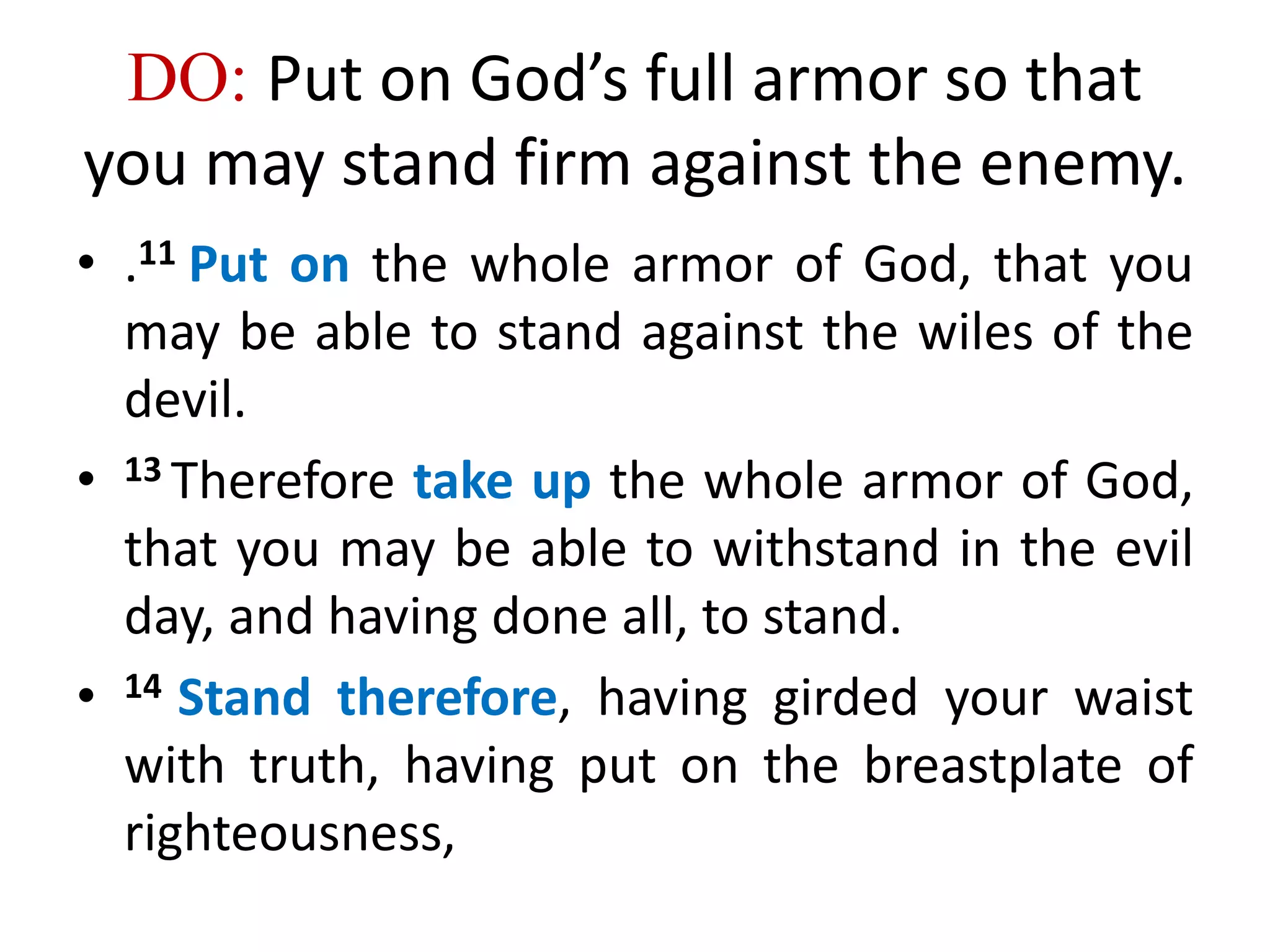 DO: Put on God’s full armor so that
you may stand firm against the enemy.
• .11 Put on the whole armor of God, that you
may be able to stand against the wiles of the
devil.
• 13 Therefore take up the whole armor of God,
that you may be able to withstand in the evil
day, and having done all, to stand.
• 14 Stand therefore, having girded your waist
with truth, having put on the breastplate of
righteousness,
 