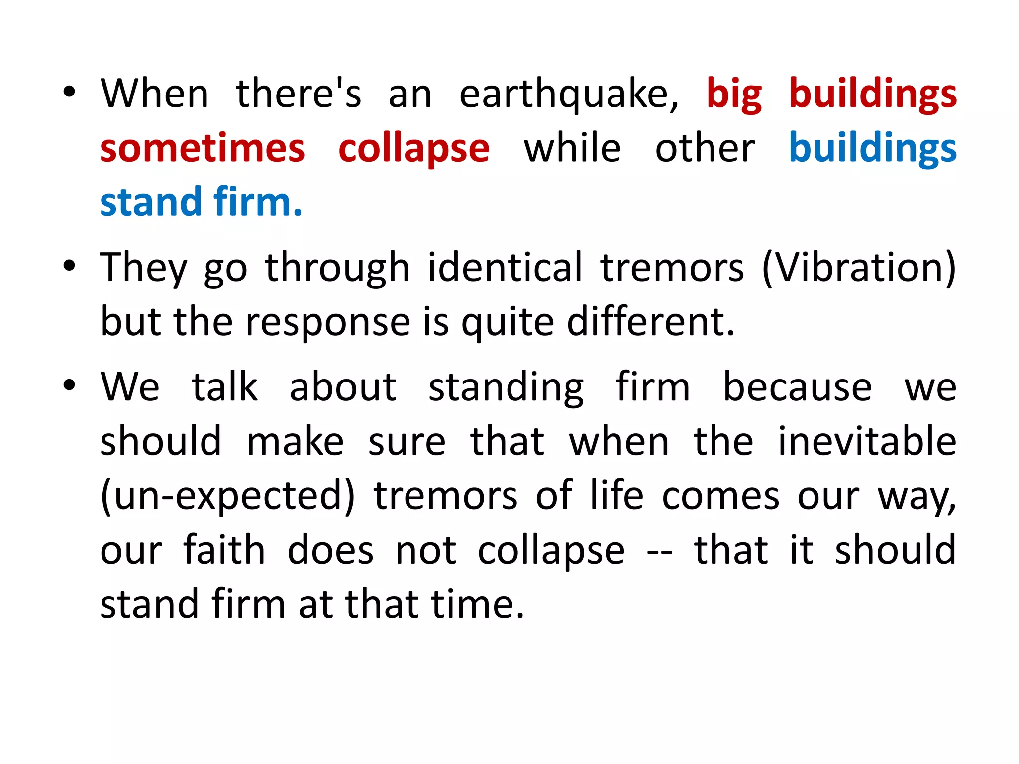 • When there's an earthquake, big buildings
sometimes collapse while other buildings
stand firm.
• They go through identical tremors (Vibration)
but the response is quite different.
• We talk about standing firm because we
should make sure that when the inevitable
(un-expected) tremors of life comes our way,
our faith does not collapse -- that it should
stand firm at that time.
 