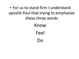 • For us to stand firm I understand
apostle Paul that trying to emphasize
these three words
Know
Feel
Do
 