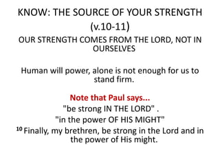 KNOW: THE SOURCE OF YOUR STRENGTH
(v.10-11)
OUR STRENGTH COMES FROM THE LORD, NOT IN
OURSELVES
Human will power, alone is not enough for us to
stand firm.
Note that Paul says...
"be strong IN THE LORD" .
"in the power OF HIS MIGHT"
10 Finally, my brethren, be strong in the Lord and in
the power of His might.
 