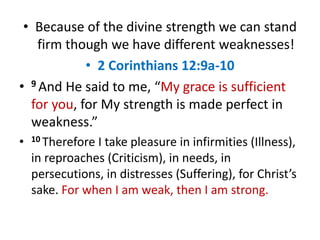 • Because of the divine strength we can stand
firm though we have different weaknesses!
• 2 Corinthians 12:9a-10
• 9 And He said to me, “My grace is sufficient
for you, for My strength is made perfect in
weakness.”
• 10 Therefore I take pleasure in infirmities (Illness),
in reproaches (Criticism), in needs, in
persecutions, in distresses (Suffering), for Christ’s
sake. For when I am weak, then I am strong.
 