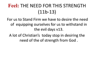 Feel: THE NEED FOR THIS STRENGTH
(11b-13)
For us to Stand Firm we have to desire the need
of equipping ourselves for us to withstand in
the evil days v13.
A lot of Christian’s today stop in desiring the
need of the of strength from God .
 