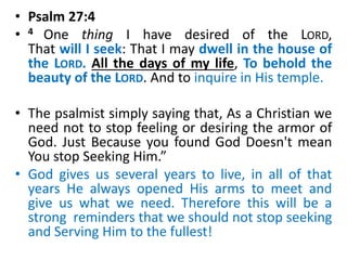 • Psalm 27:4
• 4 One thing I have desired of the LORD,
That will I seek: That I may dwell in the house of
the LORD. All the days of my life, To behold the
beauty of the LORD. And to inquire in His temple.
• The psalmist simply saying that, As a Christian we
need not to stop feeling or desiring the armor of
God. Just Because you found God Doesn't mean
You stop Seeking Him.”
• God gives us several years to live, in all of that
years He always opened His arms to meet and
give us what we need. Therefore this will be a
strong reminders that we should not stop seeking
and Serving Him to the fullest!
 