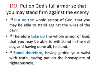 DO: Put on God’s full armor so that
you may stand firm against the enemy.
• .11 Put on the whole armor of God, that you
may be able to stand against the wiles of the
devil.
• 13 Therefore take up the whole armor of God,
that you may be able to withstand in the evil
day, and having done all, to stand.
• 14 Stand therefore, having girded your waist
with truth, having put on the breastplate of
righteousness,
 