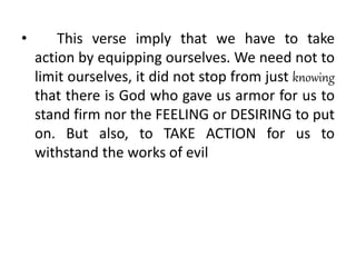 • This verse imply that we have to take
action by equipping ourselves. We need not to
limit ourselves, it did not stop from just knowing
that there is God who gave us armor for us to
stand firm nor the FEELING or DESIRING to put
on. But also, to TAKE ACTION for us to
withstand the works of evil
 