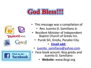 • This message was a compilation of
• Rev. Juanito D. Samillano Jr.
• Resident Minister of Independent
Baptist Church of Gredu Inc.
• Purok Sili, Gredu, Panabo City.
• Email add:
• juanito_samillano@yahoo.com
• Face book acount: Ibcp gredu and
Juanito D. Samillano
• Website: www.ibcgi.org
 