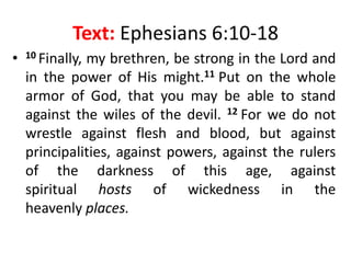 Text: Ephesians 6:10-18
• 10 Finally, my brethren, be strong in the Lord and
in the power of His might.11 Put on the whole
armor of God, that you may be able to stand
against the wiles of the devil. 12 For we do not
wrestle against flesh and blood, but against
principalities, against powers, against the rulers
of the darkness of this age, against
spiritual hosts of wickedness in the
heavenly places.
 
