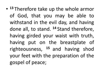• 13 Therefore take up the whole armor
of God, that you may be able to
withstand in the evil day, and having
done all, to stand. 14 Stand therefore,
having girded your waist with truth,
having put on the breastplate of
righteousness, 15 and having shod
your feet with the preparation of the
gospel of peace;
 