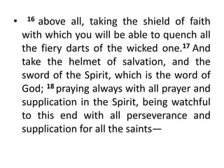 • 16 above all, taking the shield of faith
with which you will be able to quench all
the fiery darts of the wicked one.17 And
take the helmet of salvation, and the
sword of the Spirit, which is the word of
God; 18 praying always with all prayer and
supplication in the Spirit, being watchful
to this end with all perseverance and
supplication for all the saints—
 