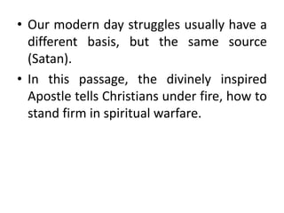 • Our modern day struggles usually have a
different basis, but the same source
(Satan).
• In this passage, the divinely inspired
Apostle tells Christians under fire, how to
stand firm in spiritual warfare.
 
