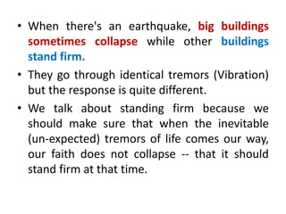 • When there's an earthquake, big buildings
sometimes collapse while other buildings
stand firm.
• They go through identical tremors (Vibration)
but the response is quite different.
• We talk about standing firm because we
should make sure that when the inevitable
(un-expected) tremors of life comes our way,
our faith does not collapse -- that it should
stand firm at that time.
 