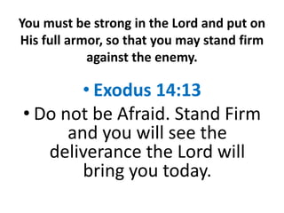 You must be strong in the Lord and put on
His full armor, so that you may stand firm
against the enemy.
• Exodus 14:13
• Do not be Afraid. Stand Firm
and you will see the
deliverance the Lord will
bring you today.
 