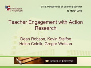 Teacher Engagement with Action Research Dean Robson, Kevin Stelfox Helen Celnik, Gregor Watson STNE Perspectives on Learning Seminar 18 March 2008 