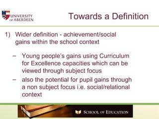 Towards a Definition Wider definition - achievement/social  gains within the school context Young people’s gains using Curriculum for Excellence capacities which can be viewed through subject focus  also the potential for pupil gains through a non subject focus i.e. social/relational context 