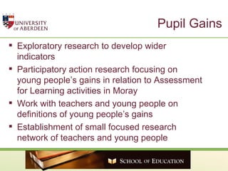 Pupil Gains Exploratory research to develop wider indicators  Participatory action research focusing on young people’s gains in relation to Assessment for Learning activities in Moray Work with teachers and young people on definitions of young people’s gains Establishment of small focused research network of teachers and young people  