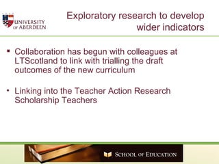 Exploratory research to develop wider indicators Collaboration has begun with colleagues at LTScotland to link with trialling the draft outcomes of the new curriculum  Linking into the Teacher Action Research Scholarship Teachers  