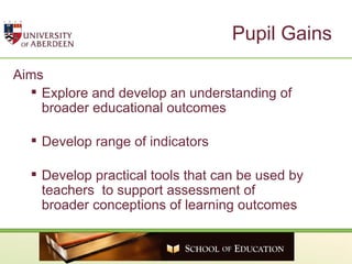 Pupil Gains Aims  Explore and develop an understanding of broader educational outcomes  Develop range of indicators  Develop practical tools that can be used by teachers  to support assessment of broader conceptions of learning outcomes 