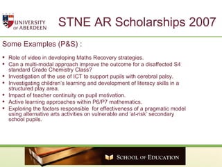 STNE AR Scholarships 2007 Some Examples (P&S) : Role of video in developing Maths Recovery strategies. Can a multi-modal approach improve the outcome for a disaffected S4 standard Grade Chemistry Class? Investigation of the use of ICT to support pupils with cerebral palsy. Investigating children’s learning and development of literacy skills in a structured play area. Impact of teacher continuity on pupil motivation.   Active learning approaches within P6/P7 mathematics. Exploring the factors responsible  for effectiveness of a pragmatic model using alternative arts activities on vulnerable and ‘at-risk’ secondary school pupils.  