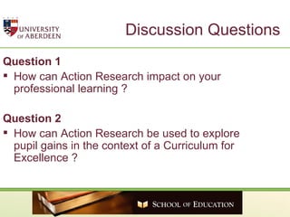 Discussion Questions Question 1 How can Action Research impact on your professional learning ? Question 2 How can Action Research be used to explore pupil gains in the context of a Curriculum for Excellence ? 