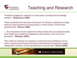 Teaching and Research “ Teachers engaging in research is a third seed of professional knowledge creation.”  Hargreaves (1999)  “ What constitutes the relevance of research, for instance, depends to a large extent on what questions are being asked, in what context, and for what practical ends.”  Davies (1999) “… the uniqueness of each classroom setting implies that any proposal needs to be tested and verified and adapted by each teacher in her or his own classroom.”  McIntyre (2005) “ The evidence indicates how teachers’ involvement and confidence can be built in expansive learning environments characterised by specialist support, collaborative working, and the development of mutual trust.”  Brown (2005) 