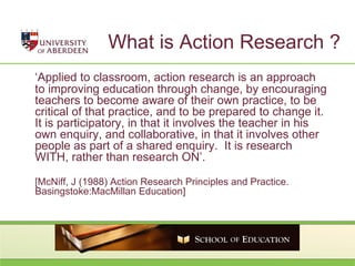 What is Action Research ? ‘ Applied to classroom, action research is an approach to improving education through change, by encouraging teachers to become aware of their own practice, to be critical of that practice, and to be prepared to change it.  It is participatory, in that it involves the teacher in his own enquiry, and collaborative, in that it involves other people as part of a shared enquiry.  It is research WITH, rather than research ON’. [McNiff, J (1988) Action Research Principles and Practice. Basingstoke:MacMillan Education]  