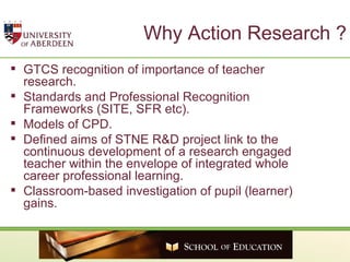 Why Action Research ? GTCS recognition of importance of teacher research. Standards and Professional Recognition Frameworks (SITE, SFR etc). Models of CPD. Defined aims of STNE R&D project link to the continuous development of a research engaged teacher within the envelope of integrated whole career professional learning. Classroom-based investigation of pupil (learner) gains.  