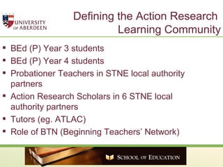 Defining the Action Research  Learning Community BEd (P) Year 3 students BEd (P) Year 4 students Probationer Teachers in STNE local authority partners Action Research Scholars in 6 STNE local authority partners Tutors (eg. ATLAC)  Role of BTN (Beginning Teachers’ Network) 