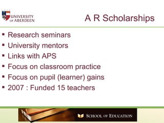 A R Scholarships Research seminars University mentors Links with APS Focus on classroom practice Focus on pupil (learner) gains 2007 : Funded 15 teachers 