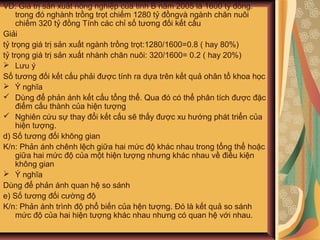 VD: Giá trị sản xuất nông nghiệp của tỉnh B năm 2005 là 1600 tỷ đồng.
trong đó nghành trồng trọt chiếm 1280 tỷ đồngvà ngành chăn nuôi
chiếm 320 tỷ đồng Tính các chỉ số tương đối kết cấu
Giải
tỷ trọng giá trị sản xuất ngành trồng trọt:1280/1600=0.8 ( hay 80%)
tỷ trọng giá trị sản xuất nhành chăn nuôi: 320/1600= 0.2 ( hay 20%)
 Lưu ý
Số tương đối kết cấu phải được tính ra dựa trên kết quả ohân tổ khoa học
 Ý nghĩa
 Dùng để phản ánh kết cấu tổng thể. Qua đó có thể phân tích được đặc
điểm cấu thành của hiện tượng
 Nghiên cứu sự thay đổi kết cấu sẽ thấy được xu hướng phát triển của
hiện tượng.
d) Số tương đối không gian
K/n: Phản ánh chênh lệch giữa hai mức độ khác nhau trong tổng thể hoặc
giữa hai mức độ của một hiện tượng nhưng khác nhau về điều kiện
không gian
 Ý nghĩa
Dùng để phản ánh quan hệ so sánh
e) Số tương đối cường độ
K/n: Phản ánh trình độ phổ biến của hện tượng. Đó là kết quả so sánh
mức độ của hai hiện tượng khác nhau nhưng có quan hệ với nhau.
 