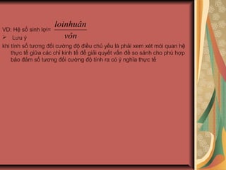 VD: Hệ số sinh lợi=
 Lưu ý
khi tính số tương đối cường độ điều chủ yếu là phải xem xét mói quan hệ
thực tế giữa các chỉ kinh tế để giải quyết vấn đề so sánh cho phù hợp
bảo đảm số tương đối cường độ tính ra có ý nghĩa thực tế
vôn
loinhuân
 