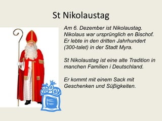 St Nikolaustag 
Am 6. Dezember ist Nikolaustag. 
Nikolaus war ursprünglich en Bischof. 
Er lebte in den dritten Jahrhundert 
(300-talet) in der Stadt Myra. 
St Nikolaustag ist eine alte Tradition in 
manchen Familien i Deutschland. 
Er kommt mit einem Sack mit 
Geschenken und Süβigkeiten. 
 
