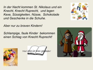 In der Nacht kommen St. Nikolaus und ein 
Knecht, Knecht Ruprecht, und legen 
Kexe, Süssigkeiten, Nüsse, Schokolade 
und Geschenke in die Schuhe. 
Aber nur zu braven Kindern! 
Schlampige, faule Kinder bekommen 
einen Schlag von Knecht Ruprecht! 
Nur Olle ist brav gewesen! 
 
