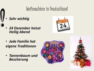 Weihnachten in Deutschland 
• Sehr wichtig 
• 24 Dezember heisst 
Heilig Abend 
• Jede Familie hat 
eigene Traditionen 
• Tannenbaum und 
Bescherung 
 