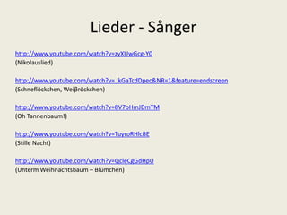 Lieder - Sånger 
http://www.youtube.com/watch?v=zyXUwGcg-Y0 
(Nikolauslied) 
http://www.youtube.com/watch?v=_kGaTcdDpec&NR=1&feature=endscreen 
(Schneflöckchen, Weiβröckchen) 
http://www.youtube.com/watch?v=8V7oHmJDmTM 
(Oh Tannenbaum!) 
http://www.youtube.com/watch?v=TuyroRHlcBE 
(Stille Nacht) 
http://www.youtube.com/watch?v=QcleCgGdHpU 
(UntermWeihnachtsbaum– Blümchen) 
