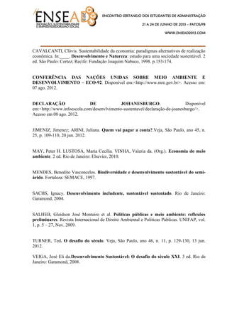 ENCONTRO SERTANEJO DOS ESTUDANTES DE ADMINISTRAÇÃO
21 A 24 DE JUNHO DE 2013 – PATOS/PB
WWW.ENSEAD2013.COM
____________________________________
CAVALCANTI, Clóvis. Sustentabilidade da economia: paradigmas alternativos de realização
econômica. In:____. Desenvolvimento e Natureza: estudo para uma sociedade sustentável. 2
ed. São Paulo: Cortez; Recife: Fundação Joaquim Nabuco, 1998. p.153-174.
CONFERÊNCIA DAS NAÇÕES UNIDAS SOBRE MEIO AMBIENTE E
DESENVOLVIMENTO – ECO-92. Disponível em:<http://www.mre.gov.br>. Acesso em:
07 ago. 2012.
DECLARAÇÃO DE JOHANESBURGO. Disponível
em:<http://www.infoescola.com/desenvlvimento-sustentavel/declaração-de-joanesburgo/>.
Acesso em 08 ago. 2012.
JIMENIZ, Jimenez; ARINI, Juliana. Quem vai pagar a conta?.Veja, São Paulo, ano 45, n.
25, p. 109-110, 20 jun. 2012.
MAY, Peter H. LUSTOSA, Maria Cecília. VINHA, Valeria da. (Org.). Economia do meio
ambiente. 2 ed. Rio de Janeiro: Elsevier, 2010.
MENDES, Benedito Vasconcelos. Biodiversidade e desenvolvimento sustentável do semi-
árido. Fortaleza: SEMACE, 1997.
SACHS, Ignacy. Desenvolvimento includente, sustentável sustentado. Rio de Janeiro:
Garamond, 2004.
SALHEB, Gleidson José Monteiro et al. Políticas públicas e meio ambiente: reflexões
preliminares. Revista Internacional de Direito Ambiental e Políticas Públicas. UNIFAP, vol.
1, p. 5 – 27, Nov. 2009.
TURNER, Ted. O desafio do século. Veja, São Paulo, ano 46, n. 11, p. 129-130, 13 jun.
2012.
VEIGA, José Eli da.Desenvolvimento Sustentável: O desafio do século XXI. 3 ed. Rio de
Janeiro: Garamond, 2008.
 